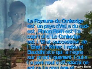 Le Royaume du Cambodge est un pays d'Asie du sud-est, Phnon Penh est la capitale. Le Cambodge est l'Etat successeur de l'Empire Khner Indou et Bauddhiste qui a régné sur practiquement toute la péninsule d'Indochine entre le onzième et quatorzième siécle.  