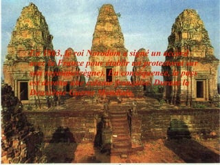 En 1863, le roi Norodom a signé un accord avec la France pour établir un protectorat sur son royaume(règne). En conséquence, le pays est devenu une colonie française. Durant la Deuxième Guerre Mondiale. 
