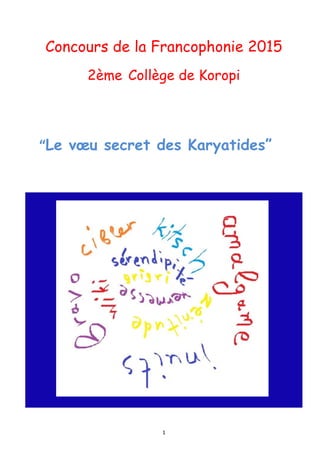  1	
  
	
  
	
  
Concours de la Francophonie 2015
2ème Collège de Koropi
	
  
	
  
	
  
	
  	
  	
  	
  	
  	
  	
  	
  	
  	
  	
  	
  	
  	
  	
  	
  	
  	
  	
  	
  	
  	
  “Le vœu secret des Karyatides”
	
  
	
  
 