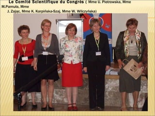 Le Comité Scientifique du Congr è s  (  Mme U. Piotrowska, Mme M.Pamuła, Mme  J. Zając, Mme K. Karpińska-Szaj, Mme W. Wilczyńska)  
