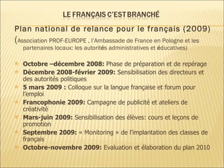 Plan  national  de relance pour le français (2009) ( Association PROF-EUROPE , l’Ambassade de France en Pologne et les partenaires locaux: les autorit é s administratives et  é ducatives) Octobre –décembre 2008:  Phase de préparation et de repérage Décembre 2008-février 2009:  Sensibilisation des directeurs et des autorités politiques 5 mars 2009 :  Colloque sur la langue française et forum pour l’emploi Francophonie 2009:  Campagne de publicité et ateliers de créativité Mars-juin 2009:  Sensibilisation des élèves: cours et leçons de promotion Septembre 2009:  « Monitoring » de l’implantation des classes de français Octobre-novembre 2009:  Evaluation et élaboration du plan 2010 