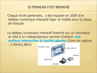 C haque école partenaire,  a  é t é   équip é e   en 2009 d’ un   tableau   numérique interactif léger et mobile  pour la  classe de français Le tableau numérique interactif branché sur un ordinateur et relié à un vidéoprojecteur permet d’obtenir  une surface interactive et tactile géante   (Zone de capture : 2,40mX1,80m) 