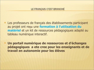 Les professeurs de français des établissements participant au projet  ont re çu  une  formation à l’utilisation du matériel  et un kit de ressources pédagogiques adapté au tableau numérique interactif . Un portail numérique de ressources et d’échanges   pédagogiques  a ete cree  pour les enseignants et de travail en autonomie pour les élèves 