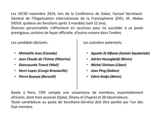 Les 29/30 novembre 2014, lors de la Conférence de Dakar, l’actuel Secrétaire-
Général de l’Organisation Internationale de la Francophonie (OIF), M. Abdou
DIOUF, quittera ses fonctions après 3 mandats (soit 12 ans).
Diverses personnalités s’affrontent en coulisses pour lui succéder à ce poste
prestigieux, certains de façon officielle, d’autres encore dans l’ombre.
Les candidats déclarés:
• Michaëlle Jean (Canada)
• Jean-Claude de l’Estrac (Maurice)
• Dioncounda Traoré (Mali)
• Henri Lopes (Congo Brazzaville)
• Pierre Buyoya (Burundi)
Les outsiders potentiels:
• Agustin Ze Mfumu (Guinée Equatoriale)
• Adrien Houngbédji (Bénin)
• Michel Sleiman (Liban)
• Jean Ping (Gabon)
• Edem Kodjo (Bénin)
Basée à Paris, l'OIF compte une soixantaine de membres, essentiellement
africains, dont trois associés (Qatar, Ghana et Chypre) et 20 observateurs.
Toute candidature au poste de Secrétaire-Général doit être portée par l’un des
Etat-membre.
 