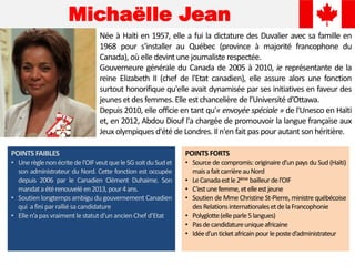 Michaëlle Jean
Née à Haïti en 1957, elle a fui la dictature des Duvalier avec sa famille en
1968 pour s'installer au Québec (province à majorité francophone du
Canada), où elle devint une journaliste respectée.
Gouverneure générale du Canada de 2005 à 2010, ie représentante de la
reine Elizabeth II (chef de l'Etat canadien), elle assure alors une fonction
surtout honorifique qu'elle avait dynamisée par ses initiatives en faveur des
jeunes et desfemmes.Elle est chancelière de l’Université d’Ottawa.
Depuis 2010, elle officie en tant qu'« envoyée spéciale » de l'Unesco en Haïti
et, en 2012, Abdou Diouf l'a chargée de promouvoir la langue française aux
Jeux olympiques d'été de Londres. Iln'en fait paspour autant son héritière.
POINTS FAIBLES
• Unerèglenonécritedel'OIFveutqueleSGsoitduSudet
son administrateur du Nord. Cette fonction est occupée
depuis 2006 par le Canadien Clément Duhaime. Son
mandataétérenouvelé en2013, pour4ans.
• Soutien longtemps ambigu du gouvernement Canadien
qui a fini parralliésa candidature
• Elle n’apas vraimentle statutd’un ancienChef d’Etat
POINTS FORTS
• Source de compromis: originaire d’un pays du Sud (Haïti)
maisafaitcarrièreauNord
• LeCanadaestle2ème bailleurdel’OIF
• C’estunefemme,etelleestjeune
• Soutien de Mme Christine St-Pierre, ministre québécoise
desRelationsinternationalesetdelaFrancophonie
• Polyglotte(elleparle5langues)
• Pasdecandidatureuniqueafricaine
• Idéed’unticketafricainpourleposted’administrateur
 