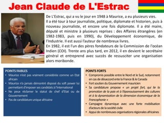 Jean Claude de L'Estrac
De L'Estrac, qui a vu le jour en 1948 à Maurice, a eu plusieurs vies.
Il a été tour à tour journaliste, politique, diplomate et historien, puis à
nouveau journaliste, et encore une fois diplomate. Il a été maire,
député et ministre à plusieurs reprises : des Affaires étrangères (en
1982-1983, puis en 1990), du Développement économique, de
l'Industrie. Il est aussi l’auteur de nombreux livres.
En 1982, il est l'un des pères fondateurs de la Commission de l'océan
Indien (COI). Trente ans plus tard, en 2012, il en devient le secrétaire
général et entreprend avec succès de ressusciter une organisation
alors moribonde.
POINTS FAIBLES
• Maurice n’est pas vraiment considérée comme un Etat
africain
• Maurice n’a jamais démontré disposé du soft power lui
permettantd’imposersescandidatsàl’international
• Ne peux réclamer le statut de chef d’Etat ou de
Gouvernement
• Pasdecandidatureuniqueafricaine
POINTS FORTS
• Compromis possible entre le Nord et le Sud, notamment
encasdedésaccordentelaFrance&leCanada
• FortsoutienduGouvernementmauricien
• Sa candidature propose « un projet fort, qui lie la
promotion de la paix et à l’épanouissement des cultures
et à la dynamisation de la dimension économique de la
Francophonie »
• Campagne dynamique avec une forte mobilisation
d’acteursdelasociétécivile
• Appuidenombreusesorganisationsrégionalesafricaines
 