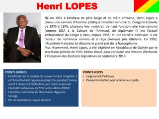 Henri LOPES
Né en 1937 à Kinshasa de père belge et de mère africaine, Henri Lopes a
connu une carrière d’homme politique (Premier ministre du Congo-Brazzaville
de 1973 à 1975, plusieurs fois ministre), de haut fonctionnaire international
(comme DGA à la Culture de l’Unesco), de diplomate (il est l’actuel
ambassadeur du Congo à Paris, depuis 1998) et une carrière d’écrivain. Il est
l’auteur de nombreux romans et a reçu plusieurs prix littéraire. En 1993,
l'Académie française lui décerne le grand prix de la francophonie.
Plus récemment, Henri Lopes, a été dépêché en République de Guinée par le
secrétaire général de l’OIF, Abdou Diouf, pour conduire une mission électorale
à l’occasion des élections législatives de septembre 2013.
POINTS FAIBLES
• Incertitude sur le soutien du Gouvernement congolais: il
est farouchement opposé au projet du président Sassou
visantàréviser laConstitutionpourresteraupouvoir
• Candidatmalheureuxen2012 contreAbdouDIOUF
• CaractèrecontroversédeDenisSassouNguesso
• Sonâge
• Pasdecandidatureuniqueafricaine
POINTS FORTS
• Largecarnetd‘adresses
• Plusieurstentativespouraccéderàceposte
 