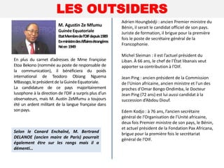 LES OUTSIDERS
En plus du carnet d’adresses de Mme Françoise
Etoa Bekono (nommée au poste de responsable de
la communication), il bénéficiera du poids
international de Teodoro Obiang Nguema
MBasogo,le présidentde la Guinée Equatoriale.
La candidature de ce pays majoritairement
lusophone à la direction de l’OIF a surpris plus d’un
observateurs, mais M. Austin ZeMfumu a toujours
été un ardent militant de la langue française dans
son pays.
M. Agustin Ze Mfumu
Guinée Equatoriale
EtatMembredel’OIFdepuis1989
Ex-ministredesAffairesétrangères
Néen 1949
Adrien Houngbédji : ancien Premier ministre du
Bénin, il serait le candidat officiel de son pays.
Juriste de formation, il brigue pour la première
fois le poste de secrétaire général de la
Francophonie.
Michel Sleiman : il est l’actuel président du
Liban. À 66 ans, le chef de l’État libanais veut
apporter sa contribution à l’OIF.
Jean Ping : ancien président de la Commission
de l'Union africaine, ancien ministre et l'un des
proches d'Omar Bongo Ondimba, le Docteur
Jean Ping (72 ans) est lui aussi candidat à la
succession d’Abdou Diouf.
Edem Kodjo : à 76 ans, l’ancien secrétaire
général de l’Organisation de l’Unité africaine,
deux fois Premier ministre de son pays, le Bénin,
et actuel président de la Fondation Pax Africana,
brigue pour la première fois le secrétariat
général de l’OIF.
Selon le Canard Enchaîné, M. Bertrand
DELANOE (ancien maire de Paris) pourrait
également être sur les rangs mais il a
démenti…
 