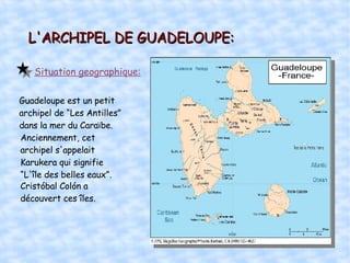 L'ARCHIPEL DE GUADELOUPE: Situation geographique: Guadeloupe est un petit archipel de “Les Antilles” dans la mer du Caraïbe.  Anciennement, cet archipel s'appelait Karukera qui signifie “L'île des belles eaux”.  Cristóbal Colón a découvert ces îles.  