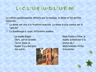 L A  C U L T U R E  G U A D E L O U P E N N E La culture guadeloupenne détache par la musique, la danse et les petites histoires: La danse est unie à la tradition musicale. La danse la plus connue est le “gwo-ka” La Guadeloupe a, aussi, differents musées: Le musée Edgar Clerc, est en Grande-Terre. Dans ce musée il y a des pots, des outils... Dans Pointe a Pitre, le musée Schoelcher a la statue de l' abolitionniste Victor Schoelcher. 