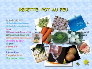 RECETTE: POT AU FEU INGRÉDIENTS: 1 kilo de boudin du veau 1 kilo de la jupe du veau du os 500 grammes de carottes 500 grammes de navets 500 grammes de poireaux 1 branche du céleri 1 oignon 6 dents d'ail 1 chou 3 litres d'eau 2 poignées de sel 10 grains de  poivre RECETTE: Dans une marmite grande, bouillir 3 litres d'eau avec le sel et la poivre. Quand l'eau se mettre á bouillir, mettre la viande, les os et les légumes épluches et entiers(et lavés aussi). Laisser réduire 5 heures à petit feu. Incorporer le chou et l'ail une heure avant que la cuisson termine. Servir le consomé seúl. Servir la viande et les légumes d'autre part. Ne oublier mettre en la table du gros sel, des cornichons, de la moutarde et des oignons piqués. 
