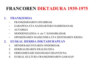 FRANCOREN DIKTADURA 1939-1975
1.       FRANKISMOA
     –    FRANKISMOAREN OINARRIAK
     –    GARAPENA ETA NAZIOARTEKO HARREMANAK
     –    AUTARKIA
     –    MODERNIZAZIOA: 6. eta 7. HAMARKADAK
     –    OPOSIZIOAREN HAZKUNDEA ETA SISTEMAREN KRISIA
2.       EUSKAL HERRIA DIKTADURAPEAN
     1.   MENDERAKUNTZAREN ONDORIOAK
     2.   HERRIALDEAREN ERALDATZEA
     3.   ERREGIMENARI EMANDAKO ERANTZUNA
     4.   EUSKAL KULTURA FRANKISMOAREN GARAIAN
 