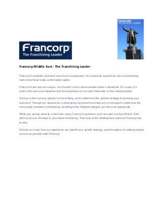 Francorp Middle East - The Franchising Leader
Francorp’s credibility and track record are unsurpassed. Our extensive experience with successful big
name franchises make us the safest option.
Francorp’s services are unique. Our founder’s story demonstrates where it all started. Of course, it’s
clients who value our expertise and the experience of our team that make us the industry leader.
Curious to find out your options for franchising, and to determine the optimal strategy for growing your
business? Through our experience in developing big brand franchises we’ve managed to determine the
most costly mistakes in franchising. Avoiding those mistakes will gain you the most opportunity.
When you quickly develop a franchise using Francorp’s guidance you’ll succeed and be efficient. Start
with our proven 20 steps to successful franchising. Then look at the development services Francorp has
to offer.
Contact us to see how our experience can benefit your growth strategy, and the options for getting started
as soon as possible with Francorp.
 