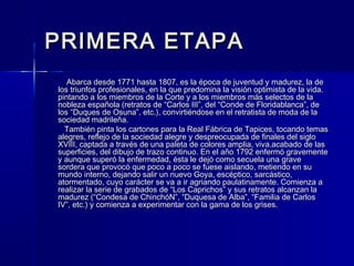PRIMERA ETAPAPRIMERA ETAPA
Abarca desde 1771 hasta 1807, es la época de juventud y madurez, la deAbarca desde 1771 hasta 1807, es la época de juventud y madurez, la de
los triunfos profesionales, en la que predomina la visión optimista de la vida.los triunfos profesionales, en la que predomina la visión optimista de la vida.
pintando a los miembros de la Corte y a los miembros más selectos de lapintando a los miembros de la Corte y a los miembros más selectos de la
nobleza española (retratos de “Carlos III”, del “Conde de Floridablanca”, denobleza española (retratos de “Carlos III”, del “Conde de Floridablanca”, de
los “Duques de Osuna”, etc.), convirtiéndose en el retratista de moda de lalos “Duques de Osuna”, etc.), convirtiéndose en el retratista de moda de la
sociedad madrileña.sociedad madrileña.
También pinta los cartones para la Real Fábrica de Tapices, tocando temasTambién pinta los cartones para la Real Fábrica de Tapices, tocando temas
alegres, reflejo de la sociedad alegre y despreocupada de finales del sigloalegres, reflejo de la sociedad alegre y despreocupada de finales del siglo
XVIII, captada a través de una paleta de colores amplia, viva.acabado de lasXVIII, captada a través de una paleta de colores amplia, viva.acabado de las
superficies, del dibujo de trazo continuo. En el año 1792 enfermó gravementesuperficies, del dibujo de trazo continuo. En el año 1792 enfermó gravemente
y aunque superó la enfermedad, ésta le dejó como secuela una gravey aunque superó la enfermedad, ésta le dejó como secuela una grave
sordera que provocó que poco a poco se fuese aislando, metiendo en susordera que provocó que poco a poco se fuese aislando, metiendo en su
mundo interno, dejando salir un nuevo Goya, escéptico, sarcástico,mundo interno, dejando salir un nuevo Goya, escéptico, sarcástico,
atormentado, cuyo carácter se va a ir agriando paulatinamente. Comienza aatormentado, cuyo carácter se va a ir agriando paulatinamente. Comienza a
realizar la serie de grabados de “Los Caprichos” y sus retratos alcanzan larealizar la serie de grabados de “Los Caprichos” y sus retratos alcanzan la
madurez (“Condesa de ChinchóN”, “Duquesa de Alba”, “Familia de Carlosmadurez (“Condesa de ChinchóN”, “Duquesa de Alba”, “Familia de Carlos
IV”, etc.) y comienza a experimentar con la gama de los grises.IV”, etc.) y comienza a experimentar con la gama de los grises.
 