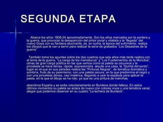 SEGUNDA ETAPASEGUNDA ETAPA
Abarca los años 1808-24 aproximadamente. Son los años marcados por la sordera yAbarca los años 1808-24 aproximadamente. Son los años marcados por la sordera y
la guerra, que provocan la desaparición del pintor jovial y vitalista y la “llegada” della guerra, que provocan la desaparición del pintor jovial y vitalista y la “llegada” del
nuevo Goya con su fantasía alucinante, es, en suma, la época del sufrimiento. realizanuevo Goya con su fantasía alucinante, es, en suma, la época del sufrimiento. realiza
los dibujos que le van a servir para realizar la serie de grabados “Los Desastres de lalos dibujos que le van a servir para realizar la serie de grabados “Los Desastres de la
guerra”.guerra”.
También toma los apuntes sobre los dos cuadros que seis años más tarde realiza conTambién toma los apuntes sobre los dos cuadros que seis años más tarde realiza con
el tema de la guerra, “La carga de los mamelucos” y “Los Fusilamientos de la Moncloa”,el tema de la guerra, “La carga de los mamelucos” y “Los Fusilamientos de la Moncloa”,
obras de gran carga política en las que vemos como la paleta se oscurece y laobras de gran carga política en las que vemos como la paleta se oscurece y la
pincelada se hace densa, rápida, expresionista. alquila una casa, la “Quinta del sordo”,pincelada se hace densa, rápida, expresionista. alquila una casa, la “Quinta del sordo”,
lugar en el que en sus paredes realiza las “Pinturas Negras”, de temática dramática ylugar en el que en sus paredes realiza las “Pinturas Negras”, de temática dramática y
sombría, fruto de su pesimismo, con una paleta oscura, en la que predomina el negro ysombría, fruto de su pesimismo, con una paleta oscura, en la que predomina el negro y
con una pincelada densa, casi matérica, llegando a usar la espátula para aplicar lacon una pincelada densa, casi matérica, llegando a usar la espátula para aplicar la
pasta, en la que el dibujo se ha roto, ya que es una pintura de manchas.pasta, en la que el dibujo se ha roto, ya que es una pintura de manchas.
abandona España y se exilia voluntariamente en Burdeos donde fallece. En estosabandona España y se exilia voluntariamente en Burdeos donde fallece. En estos
últimos momentos su paleta se aclara de nuevo con colores vivos y una temática vanal,últimos momentos su paleta se aclara de nuevo con colores vivos y una temática vanal,
alegre que podemos observar en su cuadro “La lechera de Burdeos”.alegre que podemos observar en su cuadro “La lechera de Burdeos”.
 