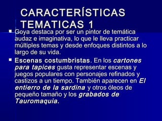 CARACTERÍSTICASCARACTERÍSTICAS
TEMATICAS 1TEMATICAS 1 Goya destaca por ser un pintor de temáticaGoya destaca por ser un pintor de temática
audaz e imaginativa, lo que le lleva practicaraudaz e imaginativa, lo que le lleva practicar
múltiples temas y desde enfoques distintos a lomúltiples temas y desde enfoques distintos a lo
largo de su vida.largo de su vida.
 Escenas costumbristasEscenas costumbristas . En los. En los cartonescartones
para tapicespara tapices gusta representar escenas ygusta representar escenas y
juegos populares con personajes refinados yjuegos populares con personajes refinados y
castizos a un tiempo. También aparecen encastizos a un tiempo. También aparecen en ElEl
entierro de la sardinaentierro de la sardina y otros óleos dey otros óleos de
pequeño tamaño y lospequeño tamaño y los grabados degrabados de
Tauromaquia.Tauromaquia.
 