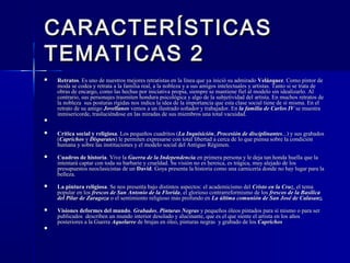 CARACTERÍSTICASCARACTERÍSTICAS
TEMATICAS 2TEMATICAS 2
 RetratosRetratos. Es uno de nuestros mejores retratistas en la línea que ya inició su admirado. Es uno de nuestros mejores retratistas en la línea que ya inició su admirado VelázquezVelázquez. Como pintor de. Como pintor de
moda se codea y retrata a la familia real, a la nobleza y a sus amigos intelectuales y artistas. Tanto si se trata demoda se codea y retrata a la familia real, a la nobleza y a sus amigos intelectuales y artistas. Tanto si se trata de
obras de encargo, como las hechas por iniciativa propia, siempre se mantiene fiel al modelo sin idealizarlo. Alobras de encargo, como las hechas por iniciativa propia, siempre se mantiene fiel al modelo sin idealizarlo. Al
contrario, sus personajes trasmiten hondura psicológica y algo de la subjetividad del artista. En muchos retratos decontrario, sus personajes trasmiten hondura psicológica y algo de la subjetividad del artista. En muchos retratos de
la nobleza sus posturas rígidas nos indica la idea de la importancia que esta clase social tiene de sí misma. En ella nobleza sus posturas rígidas nos indica la idea de la importancia que esta clase social tiene de sí misma. En el
retrato de su amigoretrato de su amigo JovellanosJovellanos vemos a un ilustrado soñador y trabajador. Envemos a un ilustrado soñador y trabajador. En la familia de Carlos IVla familia de Carlos IV se muestrase muestra
inmisericorde, trasluciéndose en las miradas de sus miembros una total vacuidad.inmisericorde, trasluciéndose en las miradas de sus miembros una total vacuidad.

 Crítica social y religiosaCrítica social y religiosa. Los pequeños cuadritos (. Los pequeños cuadritos (La InquisiciónLa Inquisición,, Procesión de disciplinantesProcesión de disciplinantes...) y sus grabados...) y sus grabados
((CaprichosCaprichos yy DisparatesDisparates) le permiten expresarse con total libertad a cerca de lo que piensa sobre la condición) le permiten expresarse con total libertad a cerca de lo que piensa sobre la condición
humana y sobre las instituciones y el modelo social del Antiguo Régimen.humana y sobre las instituciones y el modelo social del Antiguo Régimen.
 Cuadros de historiaCuadros de historia. Vive la. Vive la Guerra de la IndependenciaGuerra de la Independencia en primera persona y le deja tan honda huella que laen primera persona y le deja tan honda huella que la
intentará captar con toda su barbarie y crueldad. Su visión no es heroica, es trágica, muy alejado de losintentará captar con toda su barbarie y crueldad. Su visión no es heroica, es trágica, muy alejado de los
presupuestos neoclasicistas de unpresupuestos neoclasicistas de un DavidDavid. Goya presenta la historia como una carnicería donde no hay lugar para la. Goya presenta la historia como una carnicería donde no hay lugar para la
belleza.belleza.
 La pintura religiosaLa pintura religiosa. Se nos presenta bajo distintos aspectos: el academicismo del. Se nos presenta bajo distintos aspectos: el academicismo del Cristo en la CruzCristo en la Cruz, el tema, el tema
popular en lospopular en los frescos de San Antonio de la Floridafrescos de San Antonio de la Florida, el glorioso contrarreformismo de los, el glorioso contrarreformismo de los frescos de la Basílicafrescos de la Basílica
del Pilar de Zaragozadel Pilar de Zaragoza o el sentimiento religioso más profundo eno el sentimiento religioso más profundo en La última comunión de San José de Calasanz.La última comunión de San José de Calasanz.
 Visiones deformes del mundoVisiones deformes del mundo.. GrabadosGrabados,, Pinturas NegrasPinturas Negras y pequeños óleos pintados para sí mismo o para sery pequeños óleos pintados para sí mismo o para ser
publicados describen un mundo interior desolado y alucinante, que es el que siente el artista en los añospublicados describen un mundo interior desolado y alucinante, que es el que siente el artista en los años
posteriores a la Guerraposteriores a la Guerra AquelarreAquelarre de brujas en óleo, pinturas negras y grabado de losde brujas en óleo, pinturas negras y grabado de los CaprichosCaprichos

 