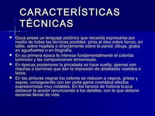 CARACTERÍSTICASCARACTERÍSTICAS
TÉCNICASTÉCNICAS
 Goya posee un lenguaje pictórico que necesita expresarse porGoya posee un lenguaje pictórico que necesita expresarse por
medio de todas las técnicas posibles: pinta al óleo sobre lienzo, enmedio de todas las técnicas posibles: pinta al óleo sobre lienzo, en
tabla, sobre hojalata o directamente sobre la pared; dibuja, grabatabla, sobre hojalata o directamente sobre la pared; dibuja, graba
en aguafuertes o en litografía.en aguafuertes o en litografía.
 En su primera época le interesa fundamentalmente el coloridoEn su primera época le interesa fundamentalmente el colorido
luminoso y las composiciones armoniosas.luminoso y las composiciones armoniosas.
 En épocas posteriores la pincelada se hace suelta, apenas sonEn épocas posteriores la pincelada se hace suelta, apenas son
machas o borrones que dan la impresión de detallados vestidos omachas o borrones que dan la impresión de detallados vestidos o
lazos.lazos.
 En las pinturas negras los colores se reducen a negros, grises yEn las pinturas negras los colores se reducen a negros, grises y
sepias, consiguiendo con tan corta gama cromática efectossepias, consiguiendo con tan corta gama cromática efectos
expresionistas muy notables. En los lienzos de historia busca  expresionistas muy notables. En los lienzos de historia busca  
destacar la acción renunciando a los detalles, con lo que obtienedestacar la acción renunciando a los detalles, con lo que obtiene
escenas llenas de vida.escenas llenas de vida.
 
