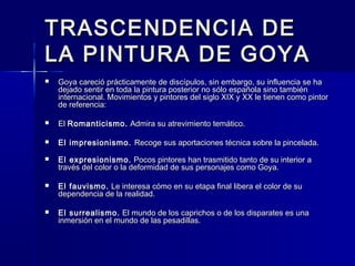 TRASCENDENCIA DETRASCENDENCIA DE
LA PINTURA DE GOYALA PINTURA DE GOYA
 Goya careció prácticamente de discípulos, sin embargo, su influencia se haGoya careció prácticamente de discípulos, sin embargo, su influencia se ha
dejado sentir en toda la pintura posterior no sólo española sino tambiéndejado sentir en toda la pintura posterior no sólo española sino también
internacional. Movimientos y pintores del siglo XIX y XX le tienen como pintorinternacional. Movimientos y pintores del siglo XIX y XX le tienen como pintor
de referencia:de referencia:
 ElEl Romanticismo.Romanticismo. Admira su atrevimiento temático.Admira su atrevimiento temático.
 El impresionismo.El impresionismo. Recoge sus aportaciones técnica sobre la pincelada.Recoge sus aportaciones técnica sobre la pincelada.
 El expresionismo.El expresionismo. Pocos pintores han trasmitido tanto de su interior aPocos pintores han trasmitido tanto de su interior a
través del color o la deformidad de sus personajes como Goya.través del color o la deformidad de sus personajes como Goya.
 El fauvismo.El fauvismo. Le interesa cómo en su etapa final libera el color de suLe interesa cómo en su etapa final libera el color de su
dependencia de la realidad.dependencia de la realidad.
 El surrealismo.El surrealismo. El mundo de los caprichos o de los disparates es unaEl mundo de los caprichos o de los disparates es una
inmersión en el mundo de las pesadillas.inmersión en el mundo de las pesadillas.
 