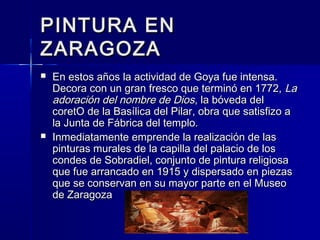 PINTURA ENPINTURA EN
ZARAGOZAZARAGOZA
 En estos años la actividad de Goya fue intensa.En estos años la actividad de Goya fue intensa.
Decora con un gran fresco que terminó en 1772,Decora con un gran fresco que terminó en 1772, LaLa
adoración del nombre de Diosadoración del nombre de Dios, la bóveda del, la bóveda del
coretO de la Basílica del Pilar, obra que satisfizo acoretO de la Basílica del Pilar, obra que satisfizo a
la Junta de Fábrica del templo.la Junta de Fábrica del templo.
 Inmediatamente emprende la realización de lasInmediatamente emprende la realización de las
pinturas murales de la capilla del palacio de lospinturas murales de la capilla del palacio de los
condes de Sobradiel, conjunto de pintura religiosacondes de Sobradiel, conjunto de pintura religiosa
que fue arrancado en 1915 y dispersado en piezasque fue arrancado en 1915 y dispersado en piezas
que se conservan en su mayor parte en el Museoque se conservan en su mayor parte en el Museo
de Zaragozade Zaragoza
 