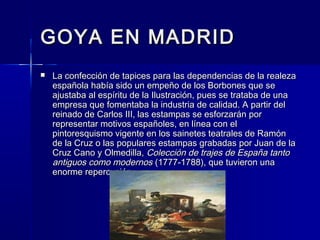 GOYA EN MADRIDGOYA EN MADRID
 La confección de tapices para las dependencias de la realezaLa confección de tapices para las dependencias de la realeza
española había sido un empeño de los Borbones que seespañola había sido un empeño de los Borbones que se
ajustaba al espíritu de la Ilustración, pues se trataba de unaajustaba al espíritu de la Ilustración, pues se trataba de una
empresa que fomentaba la industria de calidad. A partir delempresa que fomentaba la industria de calidad. A partir del
reinado de Carlos III, las estampas se esforzarán porreinado de Carlos III, las estampas se esforzarán por
representar motivos españoles, en línea con elrepresentar motivos españoles, en línea con el
pintoresquismo vigente en los sainetes teatrales de Ramónpintoresquismo vigente en los sainetes teatrales de Ramón
de la Cruz o las populares estampas grabadas por Juan de lade la Cruz o las populares estampas grabadas por Juan de la
Cruz Cano y Olmedilla,Cruz Cano y Olmedilla, Colección de trajes de España tantoColección de trajes de España tanto
antiguos como modernosantiguos como modernos (1777-1788), que tuvieron una(1777-1788), que tuvieron una
enorme repercusión.enorme repercusión.
 