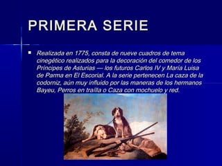 PRIMERA SERIEPRIMERA SERIE
 Realizada en 1775, consta de nueve cuadros de temaRealizada en 1775, consta de nueve cuadros de tema
cinegético realizados para la decoración del comedor de loscinegético realizados para la decoración del comedor de los
Príncipes de Asturias — los futuros Carlos IV y María LuisaPríncipes de Asturias — los futuros Carlos IV y María Luisa
de Parma en El Escorial. A la serie pertenecen La caza de lade Parma en El Escorial. A la serie pertenecen La caza de la
codorniz, aún muy influido por las maneras de los hermanoscodorniz, aún muy influido por las maneras de los hermanos
Bayeu, Perros en traílla o Caza con mochuelo y red.Bayeu, Perros en traílla o Caza con mochuelo y red.
 