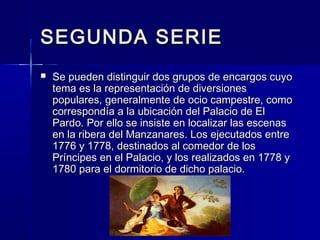 SEGUNDA SERIESEGUNDA SERIE
 Se pueden distinguir dos grupos de encargos cuyoSe pueden distinguir dos grupos de encargos cuyo
tema es la representación de diversionestema es la representación de diversiones
populares, generalmente de ocio campestre, comopopulares, generalmente de ocio campestre, como
correspondía a la ubicación del Palacio de Elcorrespondía a la ubicación del Palacio de El
Pardo. Por ello se insiste en localizar las escenasPardo. Por ello se insiste en localizar las escenas
en la ribera del Manzanares. Los ejecutados entreen la ribera del Manzanares. Los ejecutados entre
1776 y 1778, destinados al comedor de los1776 y 1778, destinados al comedor de los
Príncipes en el Palacio, y los realizados en 1778 yPríncipes en el Palacio, y los realizados en 1778 y
1780 para el dormitorio de dicho palacio.1780 para el dormitorio de dicho palacio.
 