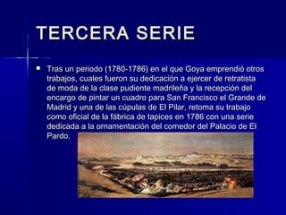 TERCERA SERIETERCERA SERIE
 Tras un periodo (1780-1786) en el que Goya emprendió otrosTras un periodo (1780-1786) en el que Goya emprendió otros
trabajos, cuales fueron su dedicación a ejercer de retratistatrabajos, cuales fueron su dedicación a ejercer de retratista
de moda de la clase pudiente madrileña y la recepción delde moda de la clase pudiente madrileña y la recepción del
encargo de pintar un cuadro para San Francisco el Grande deencargo de pintar un cuadro para San Francisco el Grande de
Madrid y una de las cúpulas de El Pilar, retoma su trabajoMadrid y una de las cúpulas de El Pilar, retoma su trabajo
como oficial de la fábrica de tapices en 1786 con una seriecomo oficial de la fábrica de tapices en 1786 con una serie
dedicada a la ornamentación del comedor del Palacio de Eldedicada a la ornamentación del comedor del Palacio de El
Pardo.Pardo.
 
