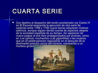 CUARTA SERIECUARTA SERIE
 Con destino al despacho del recién proclamado rey Carlos IVCon destino al despacho del recién proclamado rey Carlos IV
en El Escorial emprende la ejecución de otra serie deen El Escorial emprende la ejecución de otra serie de
cartones entre 1788 y 1792 cuyos temas adquieren maticescartones entre 1788 y 1792 cuyos temas adquieren matices
satíricos, aunque siguen dando cuenta de aspectos alegressatíricos, aunque siguen dando cuenta de aspectos alegres
de la sociedad española de su tiempo. Así aparecen dede la sociedad española de su tiempo. Así aparecen de
nuevo juegos al aire libre protagonizados por jóvenes, comonuevo juegos al aire libre protagonizados por jóvenes, como
enen Los zancosLos zancos, muchachos (, muchachos (Las gigantillasLas gigantillas) o las mujeres) o las mujeres
que enque en El peleleEl pelele parecen regocijarse en el desquite de laparecen regocijarse en el desquite de la
dominante posición social del hombre, manteando a undominante posición social del hombre, manteando a un
muñeco grotesco.muñeco grotesco.
 