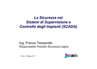 La Sicurezza nei
Sistemi di Supervisione e
Controllo degli Impianti (SCADA)
Ing. Franco Tessarollo
Responsabile Presidio Sicurezza Logica
Parma, 12 Maggio 2015
 