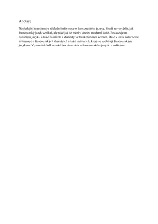 Anotace
Následující text shrnuje základní informace o francouzském jazyce. Snaží se vysvětlit, jak
francouzský jazyk vznikal, ale také jak se mění v dnešní moderní době. Poukazuje na
rozdělení jazyka, a také na nářečí a dialekty ve frankofonních zemích. Dále v textu nalezneme
informace o francouzských slovnících a také institucích, které se zaobírají francouzským
jazykem. V poslední řadě se také dozvíme něco o francouzském jazyce v naší zemi.
 