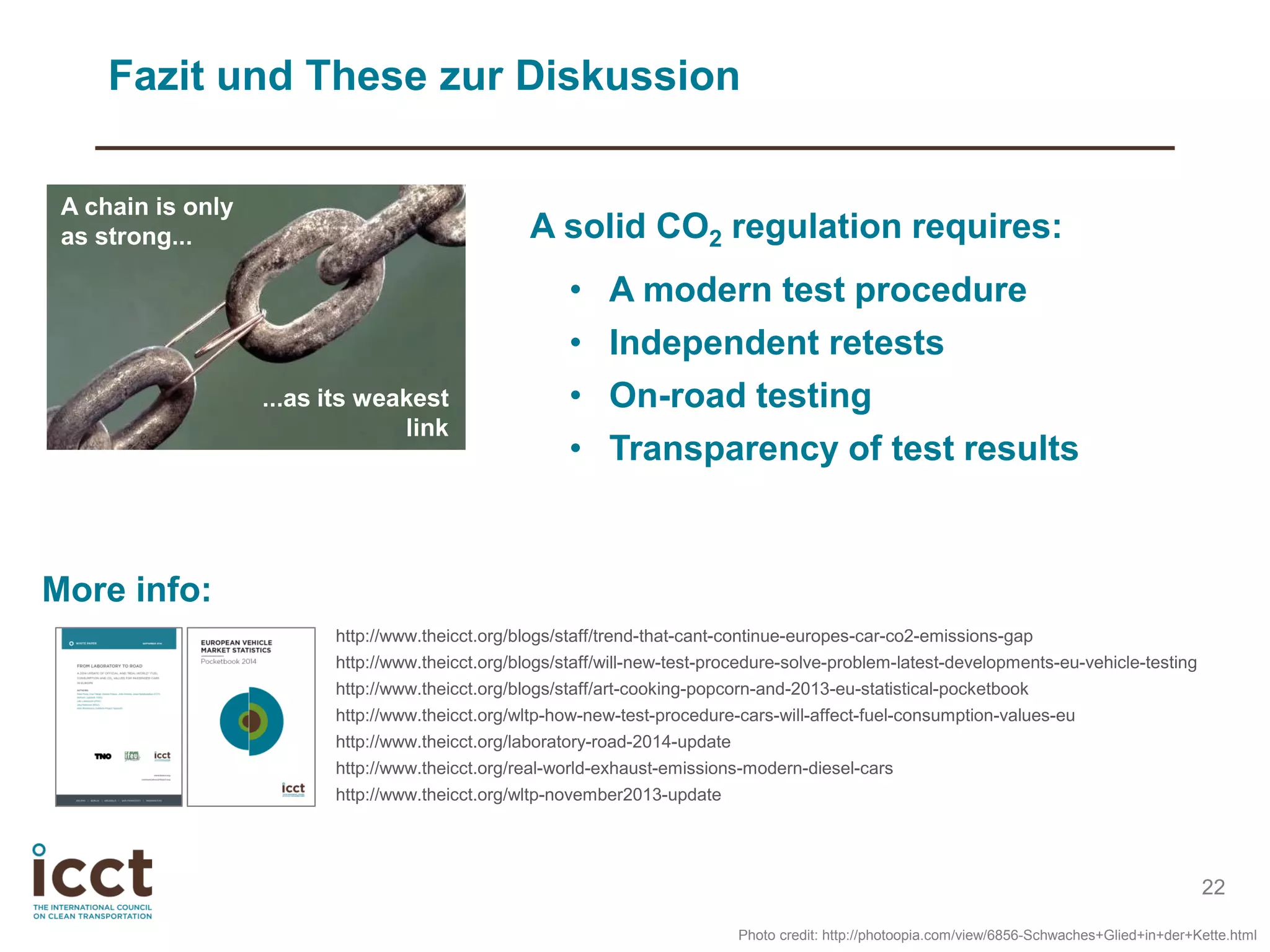 22
A chain is only
as strong...
...as its weakest
link
A solid CO2 regulation requires:
• A modern test procedure
• Independent retests
• On-road testing
• Transparency of test results
Fazit und These zur Diskussion
Photo credit: http://photoopia.com/view/6856-Schwaches+Glied+in+der+Kette.html
http://www.theicct.org/blogs/staff/trend-that-cant-continue-europes-car-co2-emissions-gap
http://www.theicct.org/blogs/staff/will-new-test-procedure-solve-problem-latest-developments-eu-vehicle-testing
http://www.theicct.org/blogs/staff/art-cooking-popcorn-and-2013-eu-statistical-pocketbook
http://www.theicct.org/wltp-how-new-test-procedure-cars-will-affect-fuel-consumption-values-eu
http://www.theicct.org/laboratory-road-2014-update
http://www.theicct.org/real-world-exhaust-emissions-modern-diesel-cars
http://www.theicct.org/wltp-november2013-update
More info:
 