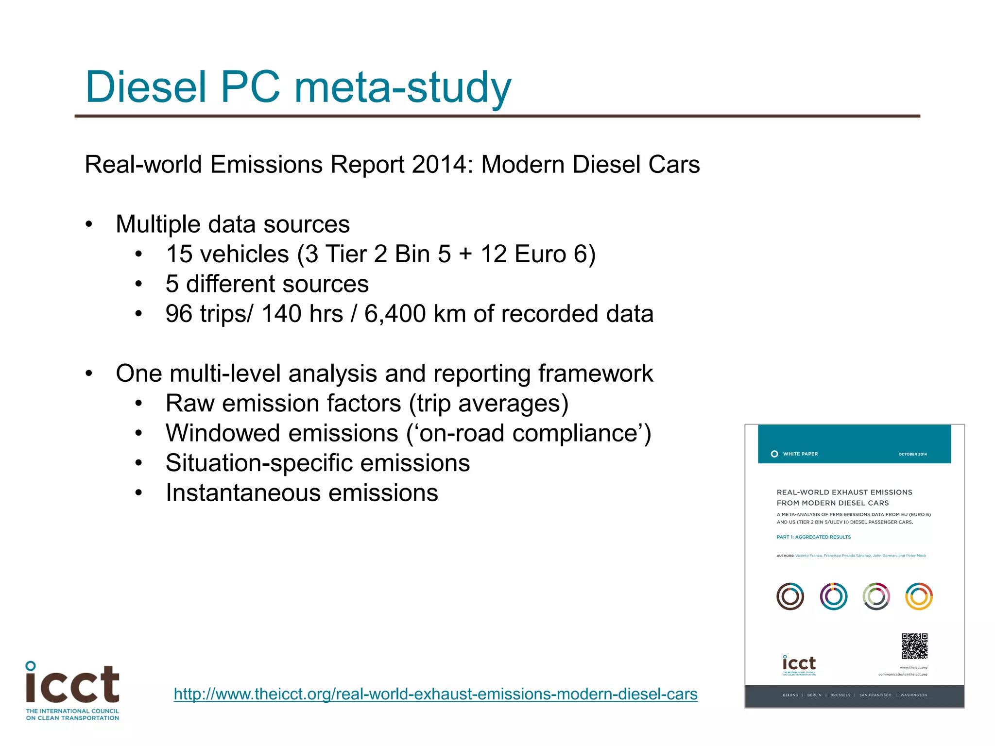 Diesel PC meta-study
Real-world Emissions Report 2014: Modern Diesel Cars
• Multiple data sources
• 15 vehicles (3 Tier 2 Bin 5 + 12 Euro 6)
• 5 different sources
• 96 trips/ 140 hrs / 6,400 km of recorded data
• One multi-level analysis and reporting framework
• Raw emission factors (trip averages)
• Windowed emissions (‘on-road compliance’)
• Situation-specific emissions
• Instantaneous emissions
http://www.theicct.org/real-world-exhaust-emissions-modern-diesel-cars
 