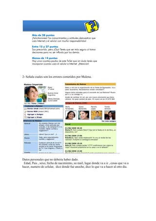 2- Señala cuales son los errores cometidos por Malena.




Datos personales que no debería haber dado.
 Edad, Pais , sexo, fecha de nacimiento, su mail, lugar donde va a ir , cosas que va a
hacer, numero de celular, dice donde fue anoche, dice lo que va a hacer al otro dia.
 