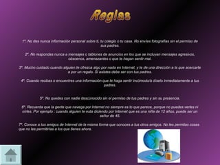 1º. No des nunca información personal sobre ti, tu colegio o tu casa. No envíes fotografías sin el permiso de
                                                 sus padres.

   2º. No respondas nunca a mensajes o tablones de anuncios en los que se incluyan mensajes agresivos,
                            obscenos, amenazantes o que te hagan sentir mal.

3º. Mucho cuidado cuando alguien te ofrezca algo por nada en Internet, y te de una dirección a la que acercarte
                            a por un regalo. Si asistes debe ser con tus padres.

 4º. Cuando recibas o encuentres una información que te haga sentir incómodo/a díselo inmediatamente a tus
                                                  padres.


            5º. No quedes con nadie desconocido sin el permiso de tus padres y sin su presencia.

 6º. Recuerda que la gente que navega por Internet no siempre es lo que parece, porque no puedes verles ni
 oírles. Por ejemplo : cuando alguien te esta diciendo por Internet que es una niña de 12 años, puede ser un
                                                  señor de 45.

7º. Conoce a tus amigos de Internet de la misma forma que conoces a tus otros amigos. No les permitas cosas
que no les permitirías a los que tienes ahora.
 