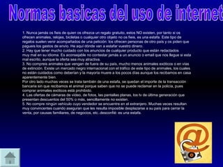 1. Nunca jamás os fieis de quien os ofrezca un regalo gratuito, estos NO existen, por tanto si os
ofrecen animales, relojes, biciletas o cualquier otro objeto no os fieis, es una estafa. Este tipo de
regalos suelen venir acompañados de una petición: los ofrecen personas de otro país y os piden que
pagueis los gastos de envío. He aquí dónde van a estafar vuestro dinero.
2. Hay que tener mucho cuidado con los anuncios de cualquier producto que están redactados
muy mal en su idioma. Es aconsejable no contestar jamás a un anuncio o email que nos llegue si esta
mal escrito, aunque la oferta sea muy atractiva.
3. No compreis animales que vengan de fuera de su país, mucho menos animales exóticos o en vías
de extinción. Existe un mercado negro internacional con el tráfico de este tipo de animales, los cuales
no están cuidados como deberían y la mayoría muere a los pocos días aunque los recibamos en casa
aparentemente bien.
Por otro lado muchas veces se trata también de una estafa, se quedan el importe de la transacción
bancaria sin que recibamos el animal porque saben que no se puede reclamar en la policía, pues
comprar animales exóticos está prohibido.
4. Las ofertas de cámaras de vídeo, de fotos, las pantallas planas, los tv de última generación que
presentan descuentos del 50% o más, sencillamente no existen.
5. No compre ningún vehículo cuyo vendedor se encuentre en el extranjero. Muchas veces resultan
muy convincentes cuando aseguran que les resulta imposible desplazarse a su país para cerrar la
venta, por causas familiares, de negocios, etc..desconfié: es una estafa.
 