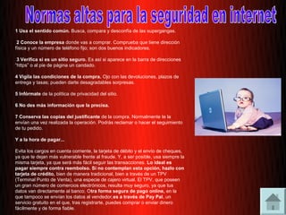 1 Usa el sentido común. Busca, compara y desconfía de las supergangas.

 2 Conoce la empresa donde vas a comprar. Comprueba que tiene dirección
física y un número de teléfono fijo; son dos buenos indicadores.

 3 Verifica si es un sitio seguro. Es así si aparece en la barra de direcciones
“https” o al pie de página un candado.

4 Vigila las condiciones de la compra. Ojo con las devoluciones, plazos de
entrega y tasas; pueden darte desagradables sorpresas.

5 Infórmate de la política de privacidad del sitio.

6 No des más información que la precisa.

7 Conserva las copias del justificante de la compra. Normalmente te la
envían una vez realizada la operación. Podrás reclamar o hacer el seguimiento
de tu pedido.

Y a la hora de pagar...

Evita los cargos en cuenta corriente, la tarjeta de débito y el envío de cheques,
ya que te dejan más vulnerable frente al fraude. Y, a ser posible, usa siempre la
misma tarjeta, ya que será más fácil seguir las transacciones. Lo ideal es
pagar siempre contra reembolso. Si no contemplan esta opción, hazlo con
tarjeta de crédito, bien de manera tradicional, bien a través de un TPV
(Terminal Punto de Venta), una especie de cajero virtual. El TPV, que poseen
un gran número de comercios electrónicos, resulta muy seguro, ya que tus
datos van directamente al banco. Otra forma segura de pago online, en la
que tampoco se envían los datos al vendedor,es a través de Pay Pal, un
servicio gratuito en el que, tras registrarte, puedes comprar o enviar dinero
fácilmente y de forma fiable.
 