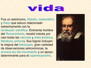 vida Fue un astrónomo,  filósofo ,  matemático  y  físico  que estuvo relacionado estrechamente con la  revolución científica . Eminente hombre del  Renacimiento , mostró interés por casi todas las  ciencias  y  artes  ( música ,  literatura ,  pintura ). Sus logros incluyen la mejora del  telescopio , gran variedad de observaciones astronómicas, la  primera ley del movimiento  y un apoyo determinante para el  copernicanismo .  