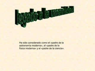 legado a la umanidad Ha sido considerado como el «padre de la astronomía moderna», el «padre de la física moderna» y el «padre de la ciencia».  