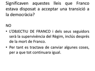 Significaven aquestes lleis que Franco
estava disposat a acceptar una transició a
la democràcia?
NO
• L’OBJECTIU DE FRANCO i dels seus seguidors
serà la supervivència del Règim, inclús després
de la mort de Franco.
• Per tant es tractava de canviar algunes coses,
per a que tot continuara igual.
 