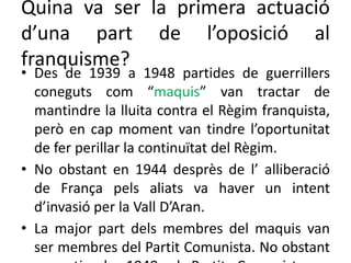 Quina va ser la primera actuació
d’una part de l’oposició al
franquisme?
• Des de 1939 a 1948 partides de guerrillers
coneguts com “maquis” van tractar de
mantindre la lluita contra el Règim franquista,
però en cap moment van tindre l’oportunitat
de fer perillar la continuïtat del Règim.
• No obstant en 1944 desprès de l’ alliberació
de França pels aliats va haver un intent
d’invasió per la Vall D’Aran.
• La major part dels membres del maquis van
ser membres del Partit Comunista. No obstant
 