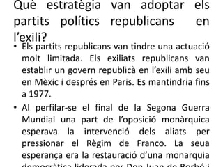 Què estratègia van adoptar els
partits polítics republicans en
l’exili?
• Els partits republicans van tindre una actuació
molt limitada. Els exiliats republicans van
establir un govern republicà en l’exili amb seu
en Mèxic i després en Paris. Es mantindria fins
a 1977.
• Al perfilar-se el final de la Segona Guerra
Mundial una part de l’oposició monàrquica
esperava la intervenció dels aliats per
pressionar el Règim de Franco. La seua
esperança era la restauració d’una monarquia
 