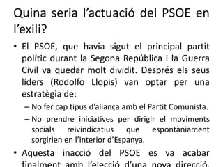 Quina seria l’actuació del PSOE en
l’exili?
• El PSOE, que havia sigut el principal partit
polític durant la Segona República i la Guerra
Civil va quedar molt dividit. Després els seus
líders (Rodolfo Llopis) van optar per una
estratègia de:
– No fer cap tipus d’aliança amb el Partit Comunista.
– No prendre iniciatives per dirigir el moviments
socials reivindicatius que espontàniament
sorgirien en l’interior d’Espanya.
• Aquesta inacció del PSOE es va acabar
 
