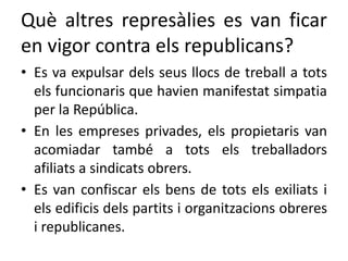 Què altres represàlies es van ficar
en vigor contra els republicans?
• Es va expulsar dels seus llocs de treball a tots
els funcionaris que havien manifestat simpatia
per la República.
• En les empreses privades, els propietaris van
acomiadar també a tots els treballadors
afiliats a sindicats obrers.
• Es van confiscar els bens de tots els exiliats i
els edificis dels partits i organitzacions obreres
i republicanes.
 