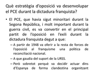 Què estratègia d’oposició va desenvolupar
el PCE durant la dictadura franquista?
• El PCE, que havia sigut minoritari durant la
Segona República, i molt important durant la
guerra civil, es va convertir en el principal
partit de l’oposició en l’exili durant la
dictadura franquista degut a que:
– A partir de 1948 va oferir a la resta de forces de
l’oposició al franquisme una política de
reconciliació nacional.
– A que gaudia del suport de la URSS.
– Però sobretot perquè va decidir actuar dins
d’Espanya de forma clandestina organitzant
 
