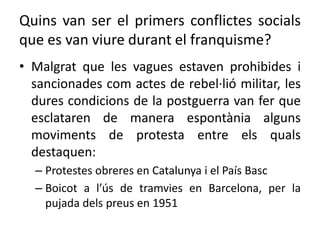 Quins van ser el primers conflictes socials
que es van viure durant el franquisme?
• Malgrat que les vagues estaven prohibides i
sancionades com actes de rebel·lió militar, les
dures condicions de la postguerra van fer que
esclataren de manera espontània alguns
moviments de protesta entre els quals
destaquen:
– Protestes obreres en Catalunya i el País Basc
– Boicot a l’ús de tramvies en Barcelona, per la
pujada dels preus en 1951
 