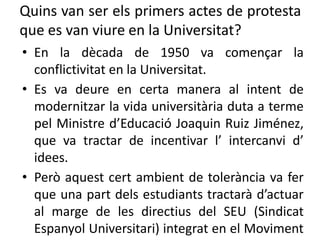 Quins van ser els primers actes de protesta
que es van viure en la Universitat?
• En la dècada de 1950 va començar la
conflictivitat en la Universitat.
• Es va deure en certa manera al intent de
modernitzar la vida universitària duta a terme
pel Ministre d’Educació Joaquin Ruiz Jiménez,
que va tractar de incentivar l’ intercanvi d’
idees.
• Però aquest cert ambient de tolerància va fer
que una part dels estudiants tractarà d’actuar
al marge de les directius del SEU (Sindicat
Espanyol Universitari) integrat en el Moviment
 