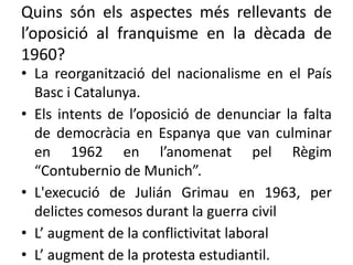Quins són els aspectes més rellevants de
l’oposició al franquisme en la dècada de
1960?
• La reorganització del nacionalisme en el País
Basc i Catalunya.
• Els intents de l’oposició de denunciar la falta
de democràcia en Espanya que van culminar
en 1962 en l’anomenat pel Règim
“Contubernio de Munich”.
• L'execució de Julián Grimau en 1963, per
delictes comesos durant la guerra civil
• L’ augment de la conflictivitat laboral
• L’ augment de la protesta estudiantil.
 