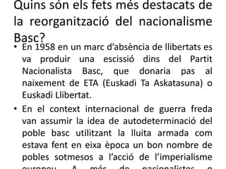 Quins són els fets més destacats de
la reorganització del nacionalisme
Basc?
• En 1958 en un marc d’absència de llibertats es
va produir una escissió dins del Partit
Nacionalista Basc, que donaria pas al
naixement de ETA (Euskadi Ta Askatasuna) o
Euskadi Llibertat.
• En el context internacional de guerra freda
van assumir la idea de autodeterminació del
poble basc utilitzant la lluita armada com
estava fent en eixa època un bon nombre de
pobles sotmesos a l’acció de l’imperialisme
 