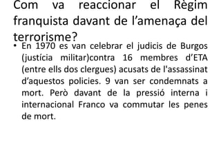 Com va reaccionar el Règim
franquista davant de l’amenaça del
terrorisme?
• En 1970 es van celebrar el judicis de Burgos
(justícia militar)contra 16 membres d’ETA
(entre ells dos clergues) acusats de l'assassinat
d’aquestos policies. 9 van ser condemnats a
mort. Però davant de la pressió interna i
internacional Franco va commutar les penes
de mort.
 